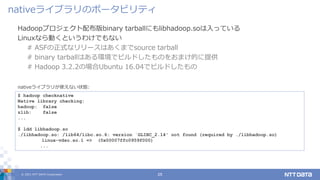 © 2021 NTT DATA Corporation 25
Hadoopプロジェクト配布版binary tarballにもlibhadoop.soは入っている
Linuxなら動くというわけでもない
# ASFの正式なリリースはあくまでsource tarball
# binary tarballはある環境でビルドしたものをおまけ的に提供
# Hadoop 3.2.2の場合Ubuntu 16.04でビルドしたもの
nativeライブラリのポータビリティ
$ hadoop checknative
Native library checking:
hadoop: false
zlib: false
...
$ ldd libhadoop.so
./libhadoop.so: /lib64/libc.so.6: version `GLIBC_2.14' not found (required by ./libhadoop.so)
linux-vdso.so.1 => (0x00007ffc0959f000)
...
nativeライブラリが使えない状態:
 