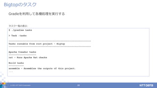 © 2021 NTT DATA Corporation 28
Gradleを利用して各種処理を実行する
Bigtopのタスク
$ ./gradlew tasks
> Task :tasks
------------------------------------------------------------
Tasks runnable from root project - Bigtop
------------------------------------------------------------
Apache Creadur tasks
--------------------
rat - Runs Apache Rat checks
Build tasks
-----------
assemble - Assembles the outputs of this project.
...
タスク一覧の表示:
 