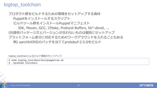 © 2021 NTT DATA Corporation 31
プロダクト群をビルドするための環境をセットアップする資材
Puppetをインストールするスクリプト
ビルドツール群をインストールPuppetマニフェスト
JDK, Maven, GCC, CMake, Protocol Buffers, lib*-devel, ...
OS提供パッケージだとバージョンが合わないものは個別にセットアップ
プラットフォーム差分に対応するためのワークアラウンドを入れることもある
例) aarch64対応のパッチを当ててprotobuf-2.5.0をビルド
bigtop_toolchain
$ sudo bigtop_toolchain/bin/puppetize.sh
$ ./gradlew toolchain
bigtop_toolchainによるビルド環境のセットアップ:
 
