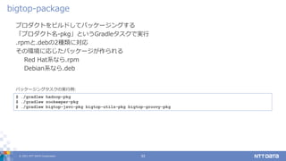 © 2021 NTT DATA Corporation 33
プロダクトをビルドしてパッケージングする
「プロダクト名-pkg」というGradleタスクで実行
.rpmと.debの2種類に対応
その環境に応じたパッケージが作られる
Red Hat系なら.rpm
Debian系なら.deb
bigtop-package
$ ./gradlew hadoop-pkg
$ ./gradlew zookeeper-pkg
$ ./gradlew bigtop-jsvc-pkg bigtop-utils-pkg bigtop-groovy-pkg
パッケージングタスクの実行例:
 