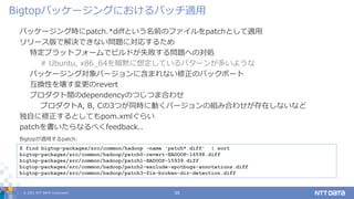 © 2021 NTT DATA Corporation 35
パッケージング時にpatch.*diffという名前のファイルをpatchとして適用
リリース版で解決できない問題に対応するため
特定プラットフォームでビルドが失敗する問題への対処
# Ubuntu, x86_64を暗黙に想定しているパターンが多いような
パッケージング対象バージョンに含まれない修正のバックポート
互換性を壊す変更のrevert
プロダクト間のdependencyのつじつま合わせ
プロダクトA, B, Cの3つが同時に動くバージョンの組み合わせが存在しないなど
独自に修正するとしてもpom.xmlぐらい
patchを書いたらなるべくfeedback..
Bigtopパッケージングにおけるパッチ適用
$ find bigtop-packages/src/common/hadoop -name 'patch*.diff' | sort
bigtop-packages/src/common/hadoop/patch0-revert-HADOOP-16598.diff
bigtop-packages/src/common/hadoop/patch1-HADOOP-15939.diff
bigtop-packages/src/common/hadoop/patch2-exclude-spotbugs-annotations.diff
bigtop-packages/src/common/hadoop/patch3-fix-broken-dir-detection.diff
Bigtopが適用するpatch:
 