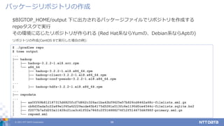 © 2021 NTT DATA Corporation 36
$BIGTOP_HOME/output 下に出力されるパッケージファイルでリポジトリを作成する
repoタスクで実行
その環境に応じたリポジトリが作られる (Red Hat系ならYumの、Debian系ならAptの)
パッケージリポジトリの作成
$ ./gradlew repo
$ tree output
...
├── hadoop
│ ├── hadoop-3.2.2-1.el8.src.rpm
│ └── x86_64
│ ├── hadoop-3.2.2-1.el8.x86_64.rpm
│ ├── hadoop-client-3.2.2-1.el8.x86_64.rpm
│ ├── hadoop-conf-pseudo-3.2.2-1.el8.x86_64.rpm
...
│ ├── hadoop-hdfs-3.2.2-1.el8.x86_64.rpm
...
├── repodata
...
│ ├── aa0ff69b812187315d6825fcf7d862c326ac1ba42bf9625e57b826cd6462a68c-filelists.xml.gz
│ ├── cb8d35ada5c22a89e1f65a62229acde45b4175d5281a513fc6e1190d0ce4544c-filelists.sqlite.bz2
│ ├── f2077b7afd203a11428c21ca3c41f02a786fc2f514888274f12f514673d4f88f-primary.xml.gz
│ └── repomd.xml
リポジトリの作成(CentOS 8で実行した場合の例):
 