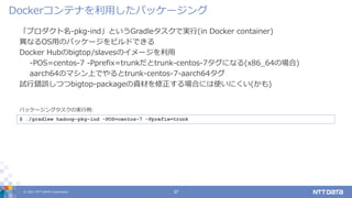 © 2021 NTT DATA Corporation 37
「プロダクト名-pkg-ind」というGradleタスクで実行(in Docker container)
異なるOS用のパッケージをビルドできる
Docker Hubのbigtop/slavesのイメージを利用
-POS=centos-7 -Pprefix=trunkだとtrunk-centos-7タグになる(x86_64の場合)
aarch64のマシン上でやるとtrunk-centos-7-aarch64タグ
試行錯誤しつつbigtop-packageの資材を修正する場合には使いにくい(かも)
Dockerコンテナを利用したパッケージング
$ ./gradlew hadoop-pkg-ind -POS=centos-7 -Pprefix=trunk
パッケージングタスクの実行例:
 