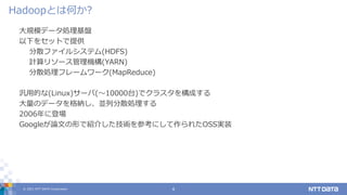 © 2021 NTT DATA Corporation 4
大規模データ処理基盤
以下をセットで提供
分散ファイルシステム(HDFS)
計算リソース管理機構(YARN)
分散処理フレームワーク(MapReduce)
汎用的な(Linux)サーバ(〜10000台)でクラスタを構成する
大量のデータを格納し、並列分散処理する
2006年に登場
Googleが論文の形で紹介した技術を参考にして作られたOSS実装
Hadoopとは何か?
 