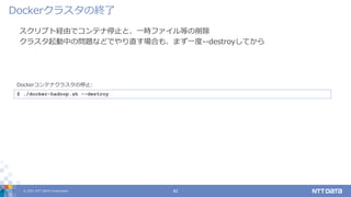 © 2021 NTT DATA Corporation 42
スクリプト経由でコンテナ停止と、一時ファイル等の削除
クラスタ起動中の問題などでやり直す場合も、まず一度--destroyしてから
Dockerクラスタの終了
$ ./docker-hadoop.sh --destroy
Dockerコンテナクラスタの停止:
 