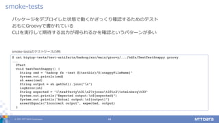© 2021 NTT DATA Corporation 44
パッケージをデプロイした状態で動くかざっくり確認するためのテスト
おもにGroovyで書かれている
CLIを実行して期待する出力が得られるかを確認というパターンが多い
smoke-tests
$ cat bigtop-tests/test-artifacts/hadoop/src/main/groovy/.../hdfs/TestTextSnappy.groovy
...
@Test
void testTextSnappy() {
String cmd = "hadoop fs -text ${testDir}/${snappyFileName}"
System.out.println(cmd)
sh.exec(cmd)
String output = sh.getOut().join("n")
logError(sh)
String expected = "1traffertyt31n2tjonest33n3tsteinbergt33"
System.out.println("Expected output:n${expected}")
System.out.println("Actual output:n${output}")
assertEquals("Incorrect output", expected, output)
}
smoke-testsのテストケースの例:
 