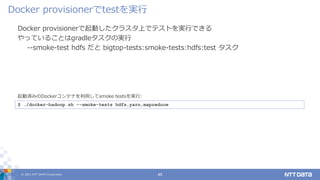 © 2021 NTT DATA Corporation 45
Docker provisionerで起動したクラスタ上でテストを実行できる
やっていることはgradleタスクの実行
--smoke-test hdfs だと bigtop-tests:smoke-tests:hdfs:test タスク
Docker provisionerでtestを実行
$ ./docker-hadoop.sh --smoke-tests hdfs,yarn,mapreduce
起動済みのDockerコンテナを利用してsmoke testsを実行:
 