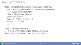 © 2021 NTT DATA Corporation 5
実用上、多種多様な周辺ミドルウェアと組み合わせて利用する
Spark: モダンな分散処理基盤/API (deprecating MapReduce)
Hive: SQL(ライクな)言語処理系
HBase: 分散KVS (like Bigtable)
Sqoop: データローダ
Oozie: ワークフロースケジューラ
Ranger: アクセス制御
...
プロダクト間の依存関係は複雑
バージョンアップで互換性に影響する変更がときどき入る
機能するバージョンの組み合わせを見つけるのは大変
Hadoopエコシステム
 