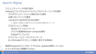 © 2021 NTT DATA Corporation 7
コミュニティベースの取り組み
Hadoopエコシステムのミドルウェアのパッケージングを提供
プロダクトとバージョンの組み合わせ選定
必要に応じてパッチ適用
.rpmおよび.debを作るための資材
# 過去に提供/公開されたCDH用の資材がベース
プロビジョニング資材
Dockerファイル/イメージ
クラスタ起動用docker-compose資材
Puppetマニフェスト
テストフレームワークとテストケース
以上をGradleタスクとして簡易に実行する枠組み
継続的なpatchのバックポートやminor updateは提供していない
テストはそれほど網羅的ではない
Apache Bigtop
 