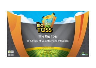 The	
  Big	
  Toss	
  
Be	
  A	
  Student	
  Volunteer	
  and	
  Inﬂuencer	
  
Registered	
  Address:	
  
The	
  BigToss	
  
Champion	
  Wave	
  Limited	
  
Lot	
  1152	
  DD	
  253,	
  Pak	
  Shek	
  Wo,	
  Clearwater	
  	
  
Bay	
  Road,	
  Sai	
  Kung	
  NT,	
  Hong	
  Kong.	
  
	
  	
  	
  	
  	
  	
  bigtoss@cooolio.com	
  
September	
  2013	
  
 