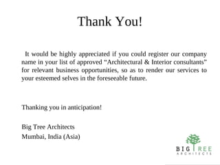 Thank You!

 It would be highly appreciated if you could register our company
name in your list of approved “Architectural & Interior consultants”
for relevant business opportunities, so as to render our services to
your esteemed selves in the foreseeable future.



Thanking you in anticipation!

Big Tree Architects
Mumbai, India (Asia)
 