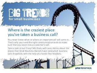 Big trends
for small businesses
Where is the craziest place
you’ve taken a business call?
You never know when or where an important call will come in.
That’s why you need the right communication tools to make
sure that you never miss a customer’s call.
Take a look at our Crazy Calls Diary with zany stories about the
places that Small Business Owners have conducted business
calls (hopefully with the help of a hands-free headset).
 
