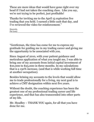 These are more ideas that would have gone right over my
head if I had not taken the coaching class. Like you say,
we're not trying to be perfect, just profitable!
Thanks for inviting me to the April 15 expiration live
trading that you held. I earned a little cash that day, and
I’ve reviewed the video for reinforcement.”
Sincerely,
Pat Leary




“Gentleman, the time has come for me to express my
gratitude for guiding me in my trading career and giving me
the opportunity to be associated with you.
Since August of 2010, with your patient guidance and
meticulous application of what you taught me, I was able to
bring one of my accounts from initial capital investment of
$10,000 to $25,000 in three months. In my calculations
that is a 150% increase, (and that is while working full time
at another occupation).
Besides brining my accounts to the levels that would allow
me to trade professionally for a living, my next goal is to
achieve a CMT designation within next five years.
Without the doubt, the coaching experience has been the
greatest one of my professional trading career and life
experience, and that has also transcended into other parts
of my life.
Mr. Headley – THANK YOU again, for all that you have
done for me.

                                                                10
 