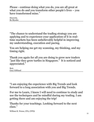 Please - continue doing what you do, you are all great at
what you do and you transform other people’s lives – you
have transformed mine.”
Sincerely,
Bo Myszko




“The chance to understand the trading strategy you are
applying and to experience your application of it in real-
time markets has been unbelievably helpful in improving
my understanding, execution and pacing.
You are helping me get my scanning, my thinking, and my
timing right.

Thank you again for all you are doing to grow new traders
"just like they grow turtles in Singapore." It is noticed and
appreciated.”
Best,
Gary Gilliland




“I am enjoying the experience with Big Trends and look
forward to a long association with you and Big Trends.
For me to Learn, I know I will need to continue to study and
use the techniques and be mindful during my trading. I am
getting there and am enjoying the trip!
Thanks for your teachings. Looking forward to the next
class.”
William R. Trione, CPA, CFP®
                                                                11
 