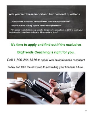 It's time to apply and find out if the exclusive

        BigTrends Coaching is right for you.

Call 1-800-244-8736 to speak with an admissions consultant

 today and take the next step to controlling your financial future.




                                                                      14
 