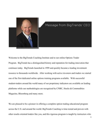 Welcome to the BigTrends Coaching Institute and to our online Options Trader

Program. BigTrends has a distinguished history and reputation for trading innovation that

continues today. BigTrends launched in 1999 and quickly became a leading investment

resource to thousands worldwide. After working with active investors and traders we started

one of the first dedicated online options training programs available. With successful

student-traders around the world many of our proprietary indicators are available on leading

platforms while our methodologies are recognized by CNBC, Stocks & Commodities

Magazine, Bloomberg and many more.



We are pleased to be a pioneer in offering a complete option trading educational program

across the U.S. and around the world. BigTrends Coaching is time-tested and proven with

other results oriented traders like you, and this rigorous program is taught by instructors who
                                                                                               3
 