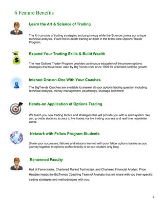 6 Feature Benefits

      Learn the Art & Science of Trading

      The Art consists of trading strategies and psychology while the Science covers our unique
      technical analysis. You'll find in-depth training on both in the brand new Options Trader
      Program.


      Expand Your Trading Skills & Build Wealth

      The new Options Trader Program provides continuous education of the proven options
      strategies that have been used by BigTrends.com since 1999 for unlimited portfolio growth.



      Interact One-on-One With Your Coaches
      The BigTrends Coaches are available to answer all your options trading question including
      technical analysis, money management, psychology, leverage and more!



      Hands-on Application of Options Trading

      We teach you new trading tactics and strategies that will provide you with a solid system. We
      also provide students access to live trades via live trading courses and real time newsletter
      alerts.



       Network with Fellow Program Students

      Share your successes, failures and lessons learned with your fellow options traders as you
      journey together to options profits directly or on our student only blog.



       Renowned Faculty

      Hall of Fame trader, Chartered Market Technician, and Chartered Financial Analyst, Price
      Headley heads the BigTrends Coaching Team of Analysts that will share with you their specific
      trading strategies and methodologies with you.




                                                                                                      6
 