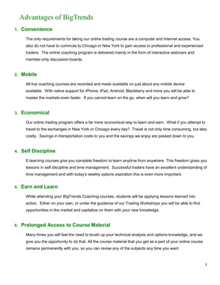 Advantages of BigTrends
1.   Convenience
       The only requirements for taking our online trading course are a computer and Internet access. You
       also do not have to commute to Chicago or New York to gain access to professional and experienced
       traders. The online coaching program is delivered mainly in the form of interactive webinars and
       member-only discussion boards.


2.   Mobile
       All live coaching courses are recorded and made available on just about any mobile device
       available. With native support for iPhone, iPad, Android, Blackberry and more you will be able to
       master the markets even faster. If you cannot learn on the go, when will you learn and grow?


3.   Economical
       Our online trading program offers a far more economical way to learn and earn. What if you attempt to
       travel to the exchanges in New York or Chicago every day? Travel is not only time consuming, but also
       costly. Savings in transportation costs to you and the savings we enjoy are passed down to you.


4.   Self Discipline
       E-learning courses give you complete freedom to learn anytime from anywhere. This freedom gives you
       lessons in self discipline and time management. Successful traders have an excellent understanding of
       time management and with today’s weekly options expiration this is even more important.


5.   Earn and Learn
       While attending your BigTrends Coaching courses, students will be applying lessons learned into
       action. Either on your own, or under the guidance of our Trading Workshops you will be able to find
       opportunities in the market and capitalize on them with your new knowledge.


6.   Prolonged Access to Course Material
       Many times you will feel the need to brush up your technical analysis and options knowledge, and we
       give you the opportunity to do that. All the course material that you get as a part of your online course
       remains permanently with you, so you can revise any of the subjects any time you want.



                                                                                                                   7
 