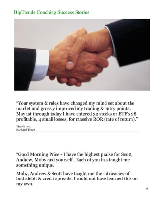 BigTrends Coaching Success Stories




 “Your system & rules have changed my mind set about the
 market and grossly improved my trading & entry points.
 May 1st through today I have entered 32 stocks or ETF's 28
 profitable, 4 small losses, for massive ROR (rate of return).”
 Thank you,
 Richard Tiner




 “Good Morning Price - I have the highest praise for Scott,
 Andrew, Moby and yourself. Each of you has taught me
 something unique.
 Moby, Andrew & Scott have taught me the intricacies of
 both debit & credit spreads. I could not have learned this on
 my own.
                                                                  9
 