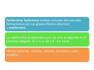 Fenformina, buformina (ambas retiradas del mercado
farmacéutico por sus graves efectos adversos)
y metformina.
La metformina se administra por vía oral, se absorbe en el
intestino delgado. Su V ½ es de 1.3 - 4.5 horas.
Efectos adversos nauseas, vómitos, anorexia y sabor
metálico