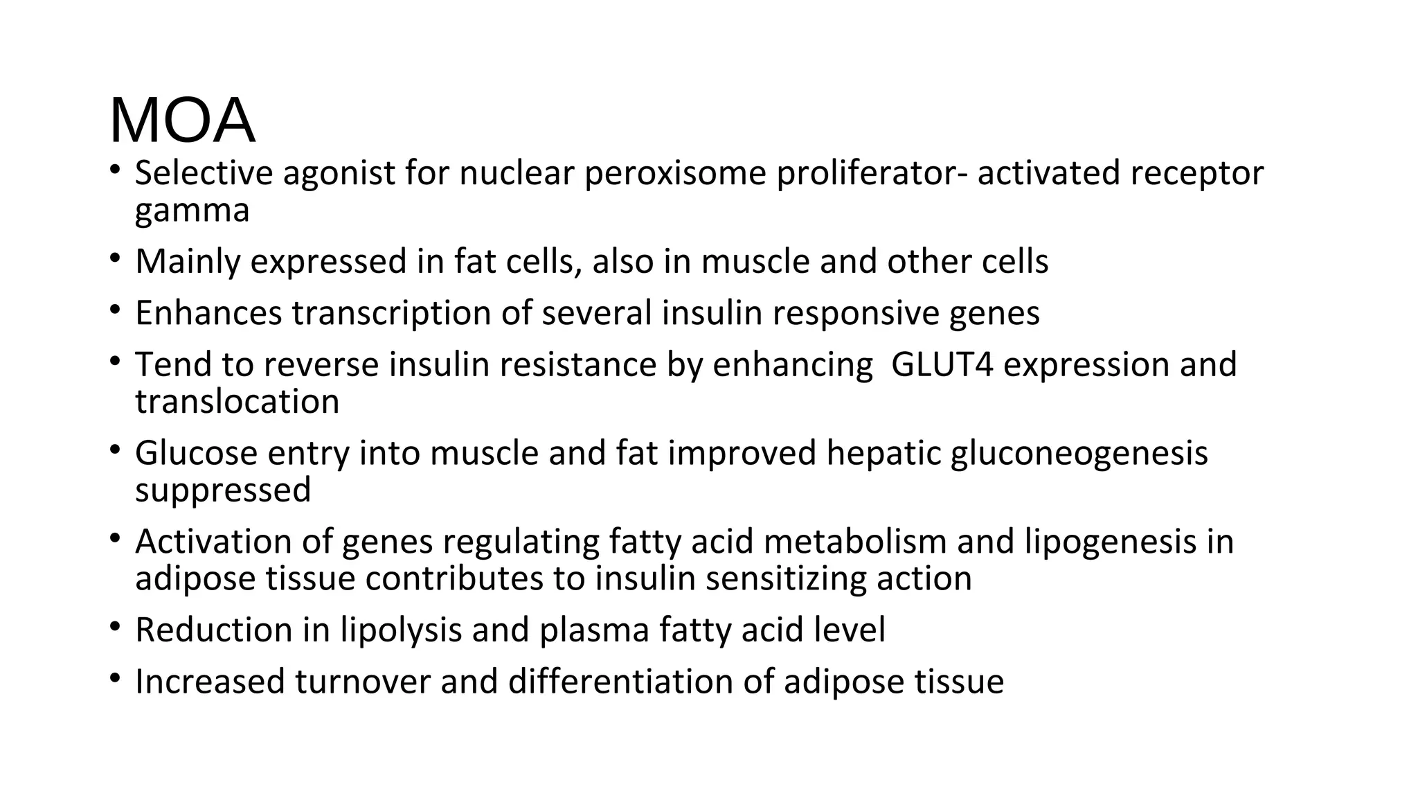 MOA
• Selective agonist for nuclear peroxisome proliferator- activated receptor
gamma
• Mainly expressed in fat cells, also in muscle and other cells
• Enhances transcription of several insulin responsive genes
• Tend to reverse insulin resistance by enhancing GLUT4 expression and
translocation
• Glucose entry into muscle and fat improved hepatic gluconeogenesis
suppressed
• Activation of genes regulating fatty acid metabolism and lipogenesis in
adipose tissue contributes to insulin sensitizing action
• Reduction in lipolysis and plasma fatty acid level
• Increased turnover and differentiation of adipose tissue
 