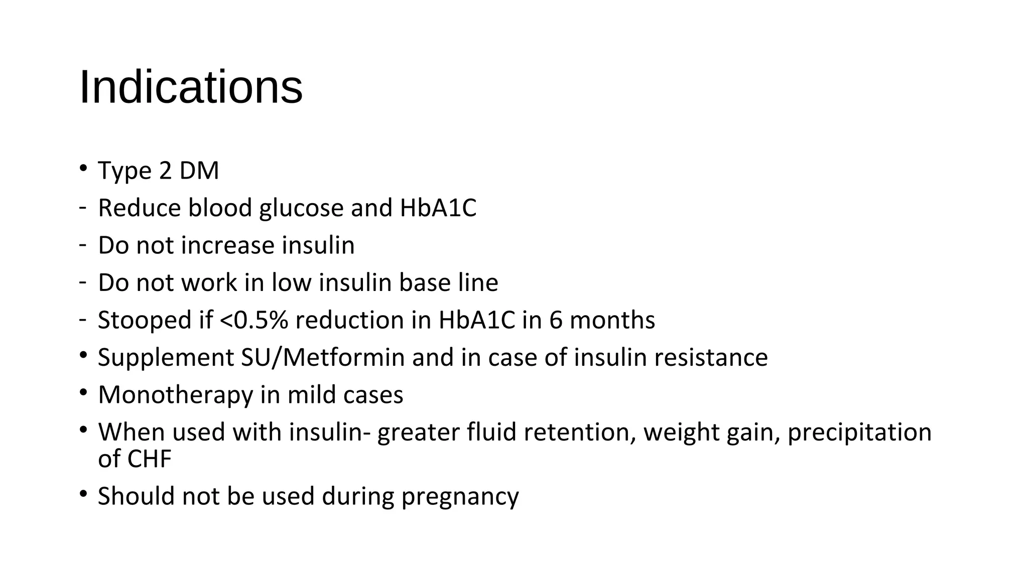 Indications
• Type 2 DM
- Reduce blood glucose and HbA1C
- Do not increase insulin
- Do not work in low insulin base line
- Stooped if <0.5% reduction in HbA1C in 6 months
• Supplement SU/Metformin and in case of insulin resistance
• Monotherapy in mild cases
• When used with insulin- greater fluid retention, weight gain, precipitation
of CHF
• Should not be used during pregnancy
 