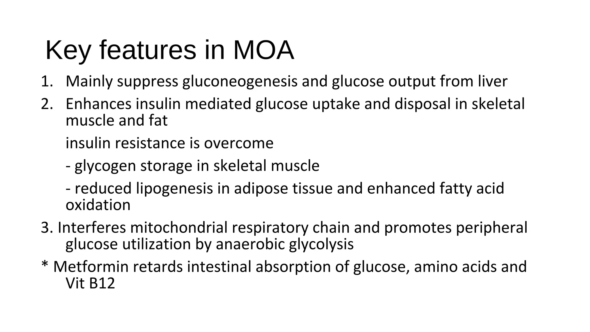 Key features in MOA
1. Mainly suppress gluconeogenesis and glucose output from liver
2. Enhances insulin mediated glucose uptake and disposal in skeletal
muscle and fat
insulin resistance is overcome
- glycogen storage in skeletal muscle
- reduced lipogenesis in adipose tissue and enhanced fatty acid
oxidation
3. Interferes mitochondrial respiratory chain and promotes peripheral
glucose utilization by anaerobic glycolysis
* Metformin retards intestinal absorption of glucose, amino acids and
Vit B12
 