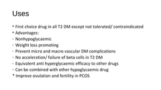 Uses
• First choice drug in all T2 DM except not tolerated/ contraindicated
• Advantages:
- Nonhypoglycaemic
- Weight loss promoting
- Prevent micro and macro vascular DM complications
- No acceleration/ failure of beta cells in T2 DM
- Equivalent anti hyperglycaemic efficacy to other drugs
- Can be combined with other hypoglycaemic drug
* Improve ovulation and fertility in PCOS
 