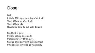 Dose
DM:
Initially 500 mg at morning after 1 wk
Then 500mg bd after 1 wk
Then 500mg tds
Usual max dose 2g but upto 3g used
Modified release:
Initially 500mg once daily
Increased every 10-15 days
Max 2g once daily with evening meal
If no control achieved 1g twice daily
 