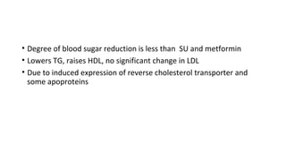 • Degree of blood sugar reduction is less than SU and metformin
• Lowers TG, raises HDL, no significant change in LDL
• Due to induced expression of reverse cholesterol transporter and
some apoproteins
 