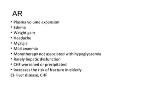 AR
• Plasma volume expansion
• Edema
• Weight gain
• Headache
• Myalgia
• Mild anaemia
• Monotherapy not associated with hypoglycaemia
• Rarely hepatic dysfunction
• CHF worsened or precipitated
• Increases the risk of fracture in elderly
CI- liver disease, CHF
 