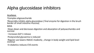 Alpha glucosidase inhibitors
Acarbose
•Complex oligosaccharide
•Reversibly inhibits alpha glucosidase ( final enzyme for digestion in the brush
border of small intestine mucosa)
MOA
-Slows down and decreases digestion and absorption of polysaccharides and
sucrose
- Increases GLP-1 release
-Postprandial glycaemia is reduced
-Regular use lowers HbA1C modestly , change in body weight and lipid level
minimal
-In diabetics reduces CVS events
 