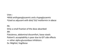 Uses :
•Mild antihyperglycaemic and a hypoglycaemic
•Used as adjuvant with diet/ SU/ metformin in obese
PK:
Only a small fraction of the dose absorbed
AR:
Flatulence, abdominal discomfort, loose stools
Patient’s acceptability is poor due to GIT side effects
++ other alpha glucosidase inhibitors:
Ex: Miglitol, Voglibose
 