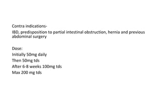 Contra indications-
IBD, predisposition to partial intestinal obstruction, hernia and previous
abdominal surgery
Dose:
Initially 50mg daily
Then 50mg tds
After 6-8 weeks 100mg tds
Max 200 mg tds
 