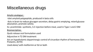 Miscellaneous drugs
Amylin analogue :
-Islet amyloid polypeptide, produced in beta cells
-Acts in brain to reduce glucagon secretion, delay gastric emptying, retard glucose
absorption, promote satiety
Ex: pramlintide- synthetic, S.C injection before meal, used in Type 1 and 2 DM
Bromocriptine:
Quick release oral formulation used
Adjunctive in T2 DM treatment
Act on hypothalamic dopaminergic control of circardian rhythm of hormones (GH,
Prolactin, ACTH)
Used alone/ with metformin or SU or both
 