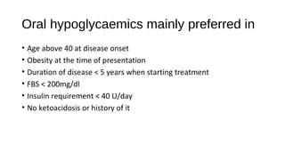 Oral hypoglycaemics mainly preferred in
• Age above 40 at disease onset
• Obesity at the time of presentation
• Duration of disease < 5 years when starting treatment
• FBS < 200mg/dl
• Insulin requirement < 40 U/day
• No ketoacidosis or history of it
 