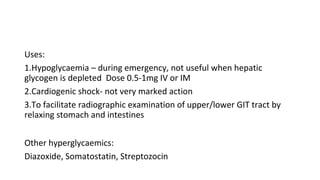 Uses:
1.Hypoglycaemia – during emergency, not useful when hepatic
glycogen is depleted Dose 0.5-1mg IV or IM
2.Cardiogenic shock- not very marked action
3.To facilitate radiographic examination of upper/lower GIT tract by
relaxing stomach and intestines
Other hyperglycaemics:
Diazoxide, Somatostatin, Streptozocin
 