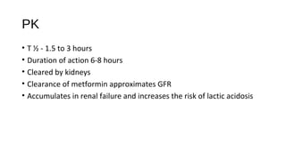 PK
• T ½ - 1.5 to 3 hours
• Duration of action 6-8 hours
• Cleared by kidneys
• Clearance of metformin approximates GFR
• Accumulates in renal failure and increases the risk of lactic acidosis
 