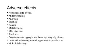 Adverse effects
• No serious side effects
• Abdominal pain
• Anorexia
• Bloating
• Nausea
• Metallic taste
• Mild diarrhea
• Tiredness
• Does not cause hypoglycaemia except very high doses
• Lactic acidosis- rare, alcohol ingestion can precipitate
• Vit B12 def rarely
 