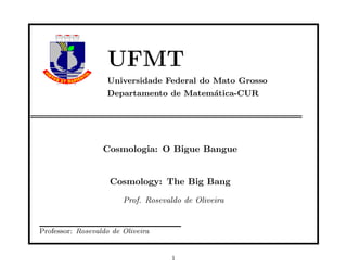 UFMT
                   Universidade Federal do Mato Grosso
                   Departamento de Matem´tica-CUR
                                        a




                  Cosmologia: O Bigue Bangue


                    Cosmology: The Big Bang

                        Prof. Rosevaldo de Oliveira


Professor: Rosevaldo de Oliveira


                                     1
 