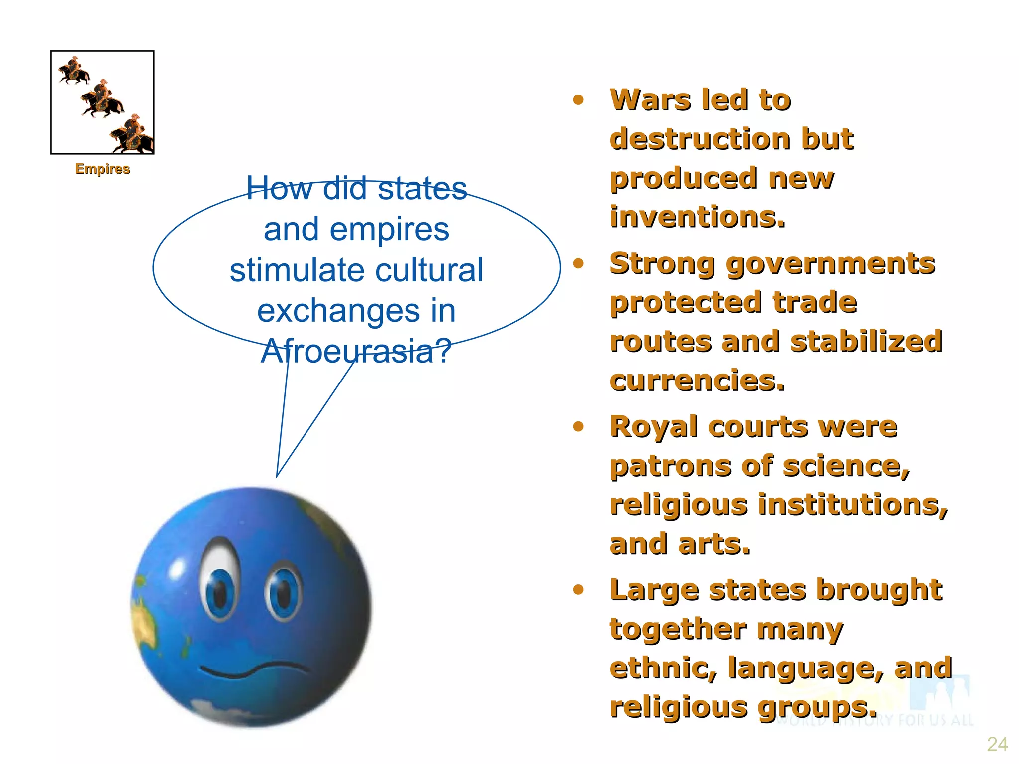 How did states and empires stimulate cultural exchanges in Afroeurasia? Wars led to destruction but produced new inventions. Strong governments protected trade routes and stabilized currencies. Royal courts were patrons of science, religious institutions, and arts. Large states brought together many ethnic, language, and religious groups. Empires 