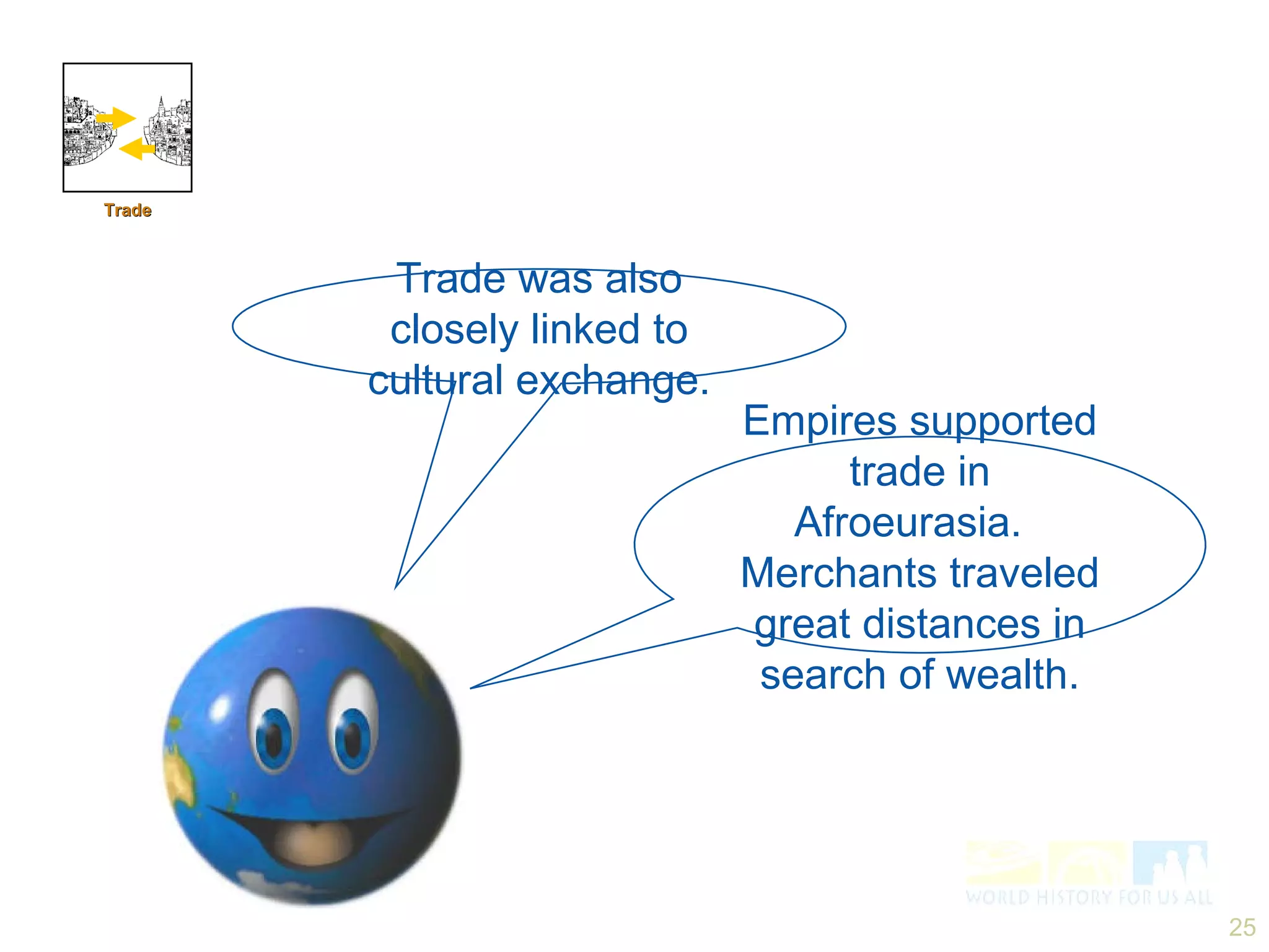 Trade was also closely linked to cultural exchange. Empires supported trade in Afroeurasia.  Merchants traveled great distances in search of wealth. Trade 