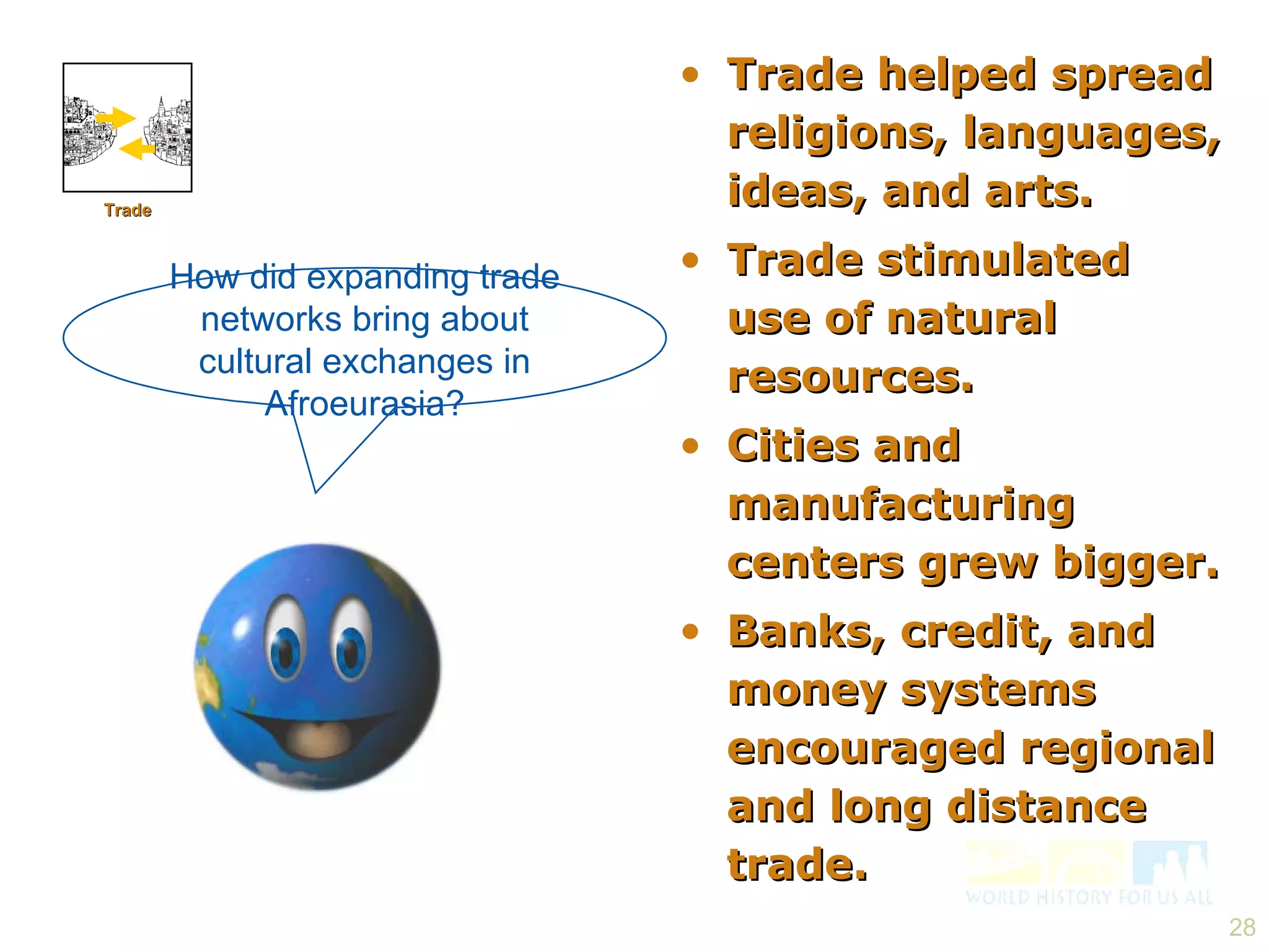 Trade helped spread religions, languages, ideas, and arts. Trade stimulated use of natural resources. Cities and manufacturing centers grew bigger. Banks, credit, and money systems encouraged regional and long distance trade. How did expanding trade networks bring about cultural exchanges in Afroeurasia? Trade 