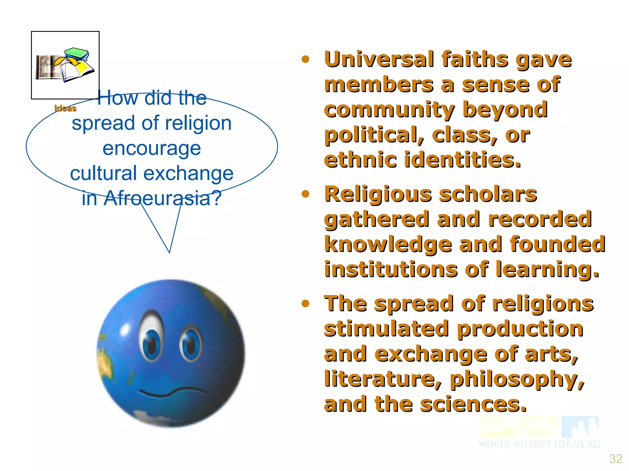 Universal faiths gave members a sense of community beyond political, class, or ethnic identities. Religious scholars gathered and recorded knowledge and founded institutions of learning. The spread of religions stimulated production and exchange of arts, literature, philosophy, and the sciences. How did the spread of religion encourage cultural exchange in Afroeurasia? Ideas 