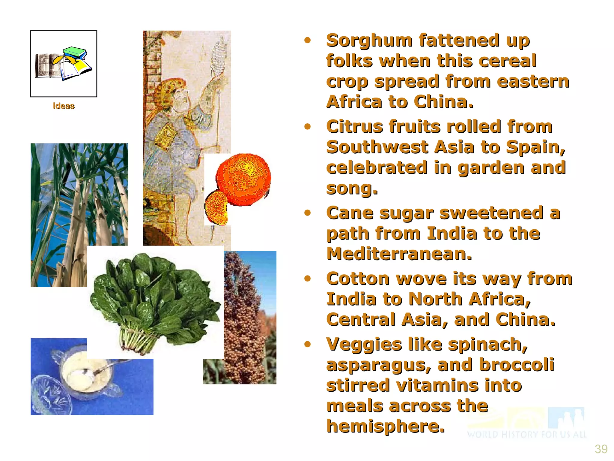 Sorghum fattened up folks when this cereal crop spread from eastern Africa to China. Citrus fruits rolled from Southwest Asia to Spain, celebrated in garden and song. Cane sugar sweetened a path from India to the Mediterranean. Cotton wove its way from India to North Africa, Central Asia, and China. Veggies like spinach, asparagus, and broccoli stirred vitamins into meals across the hemisphere. Ideas 