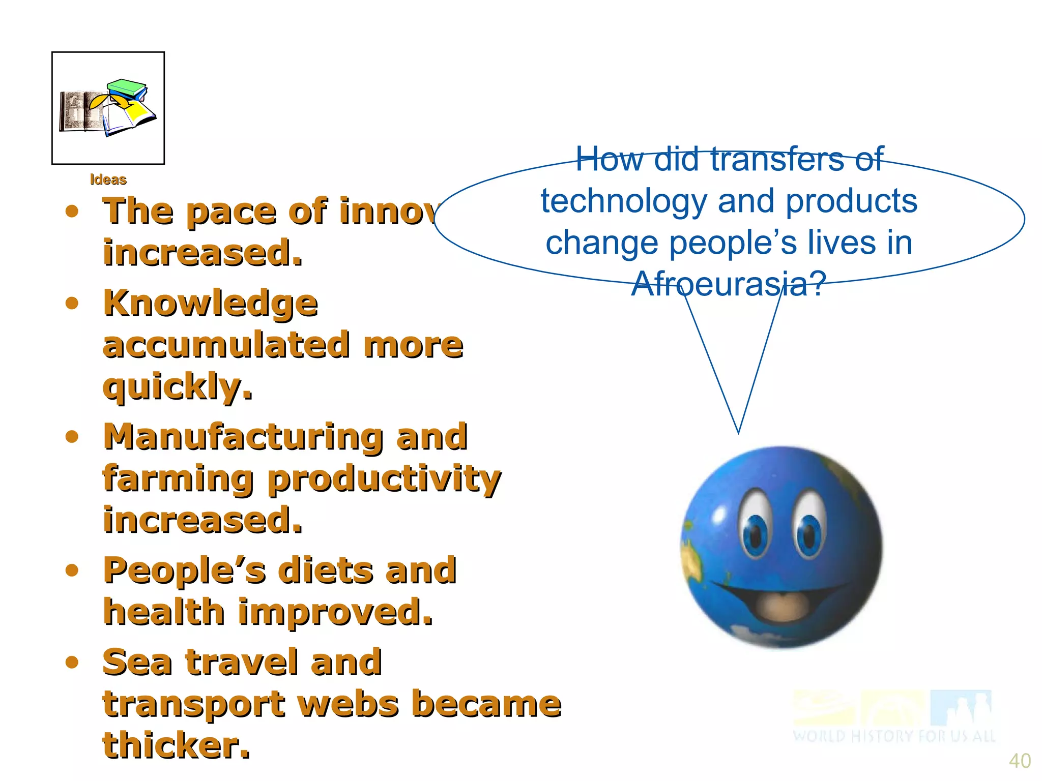 The pace of innovation increased. Knowledge accumulated more quickly. Manufacturing and farming productivity increased. People’s diets and health improved. Sea travel and transport webs became thicker. How did transfers of technology and products change people’s lives in Afroeurasia? Ideas 