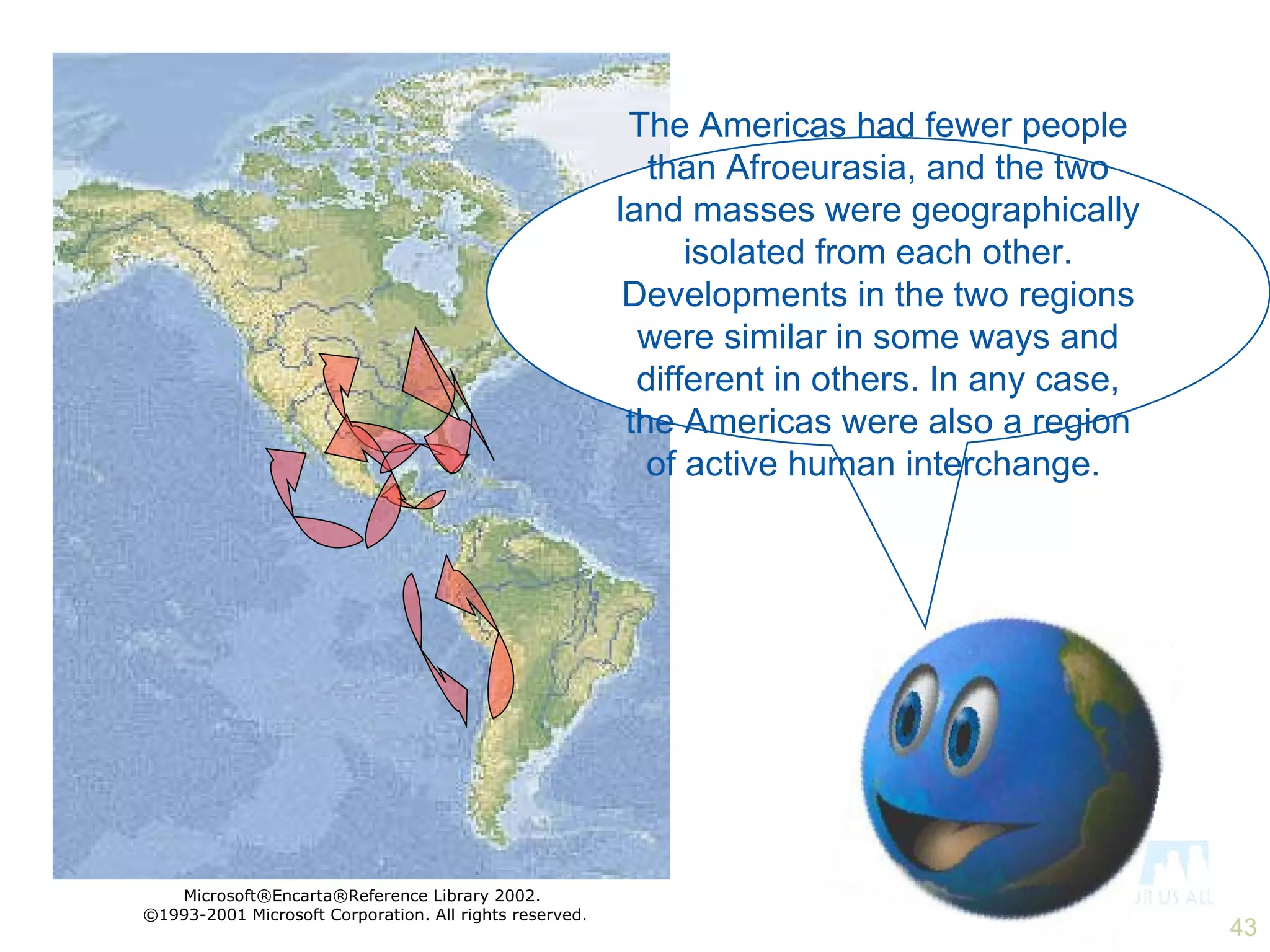 The Americas had fewer people than Afroeurasia, and the two land masses were geographically isolated from each other. Developments in the two regions were similar in some ways and different in others. In any case, the Americas were also a region of active human interchange.  Microsoft®Encarta®Reference Library 2002.  ©1993-2001 Microsoft Corporation. All rights reserved. 