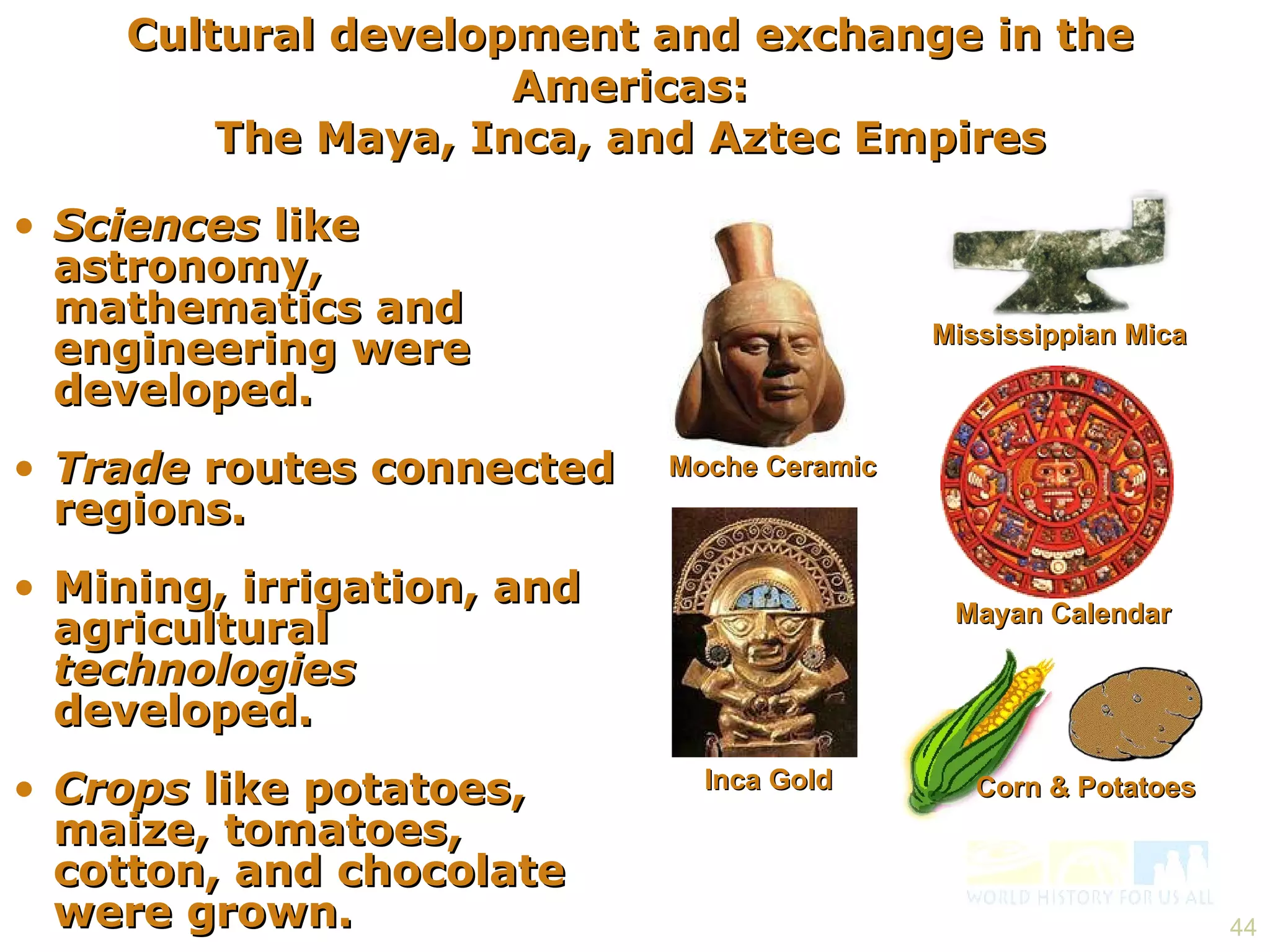 Sciences  like astronomy, mathematics and engineering were developed. Trade  routes connected regions. Mining, irrigation, and agricultural  technologies  developed. Crops  like potatoes, maize, tomatoes, cotton, and chocolate were grown. Cultural development and exchange in the Americas: The Maya, Inca, and Aztec Empires Inca Gold Corn & Potatoes Mayan Calendar Mississippian Mica Moche Ceramic 