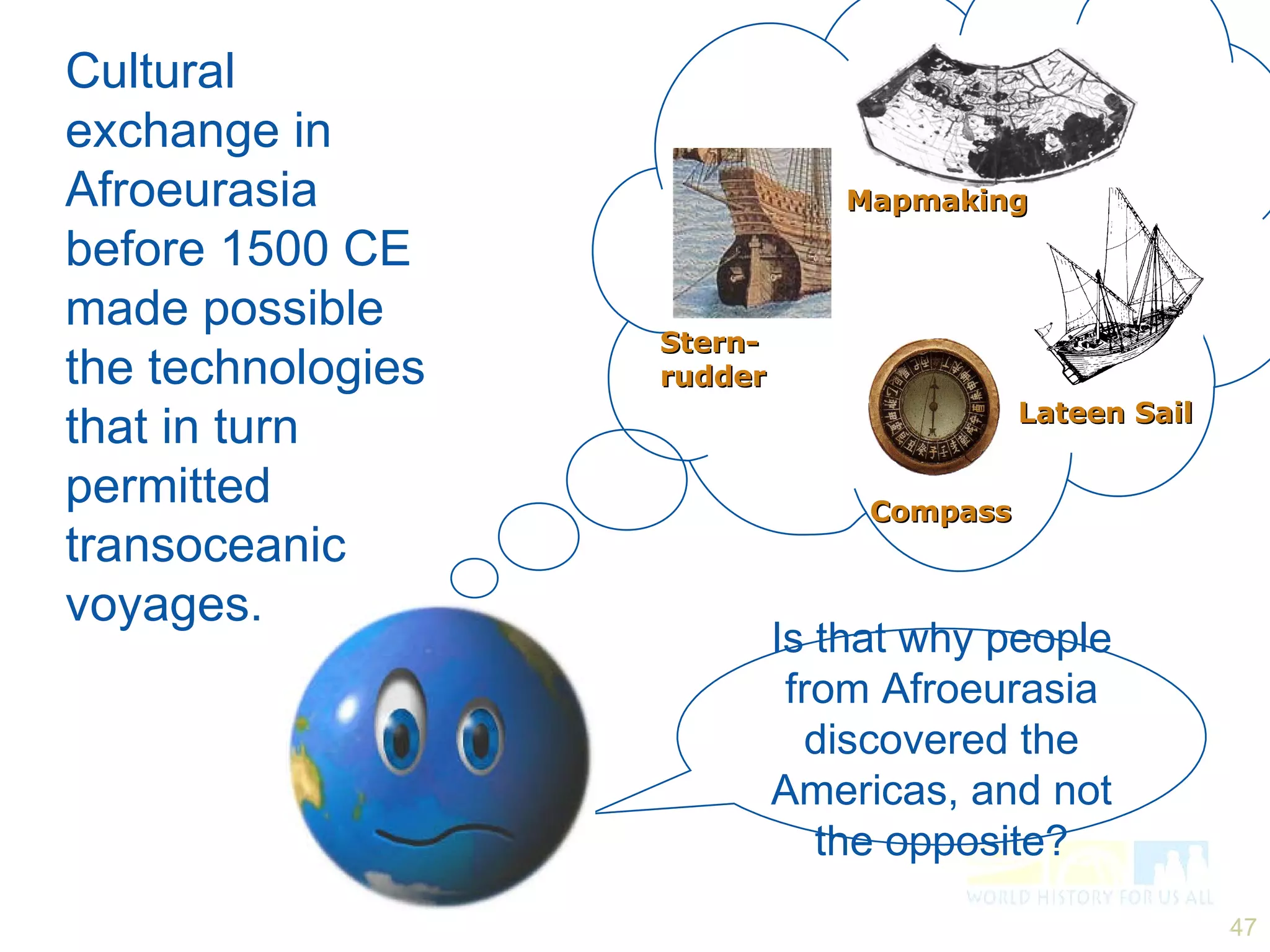 Is that why people from Afroeurasia discovered the Americas, and not the opposite? Cultural exchange in Afroeurasia before 1500 CE made possible the technologies that in turn permitted transoceanic voyages. Stern-rudder Compass Lateen Sail Mapmaking 