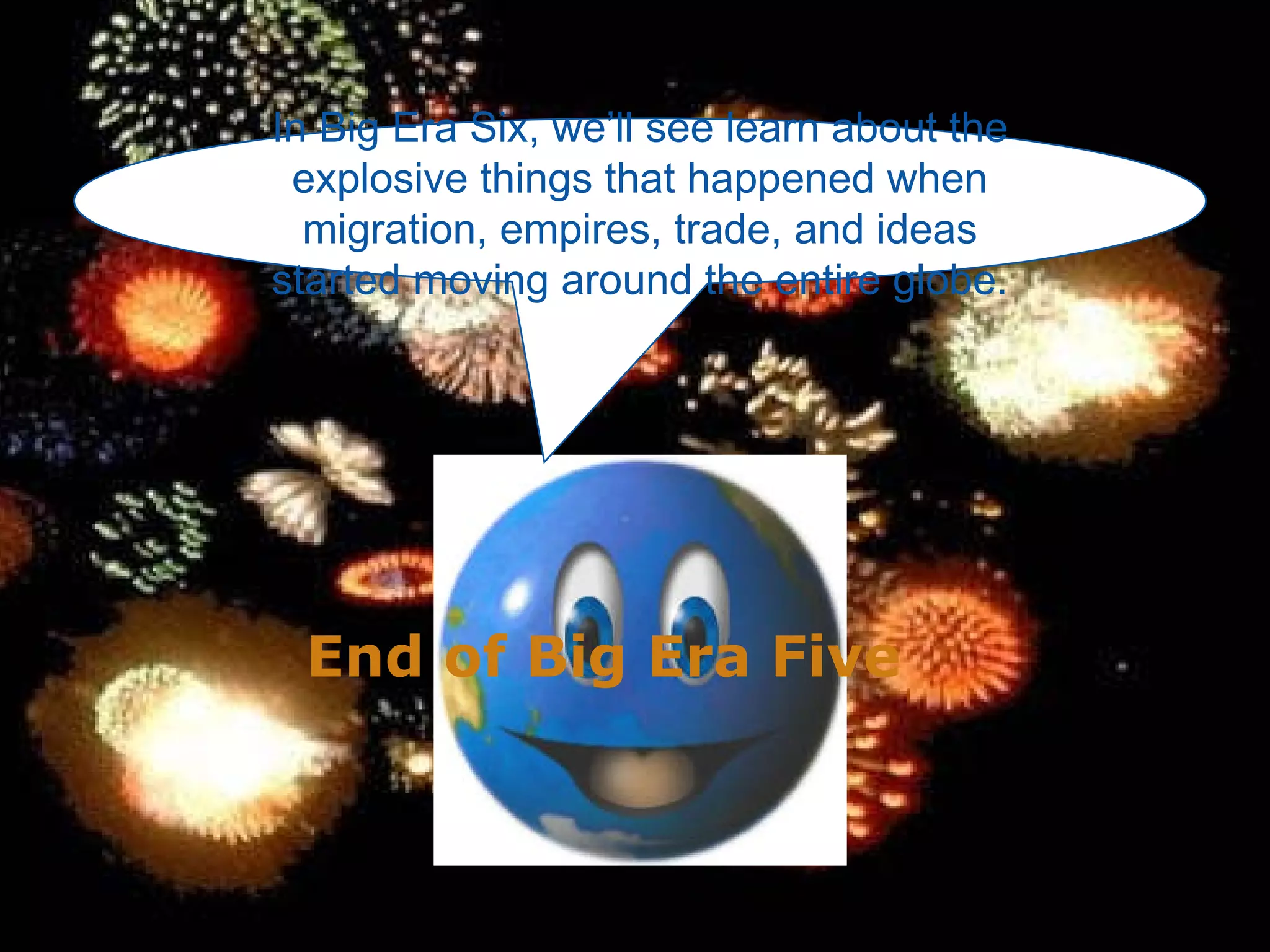 In Big Era Six, we’ll see learn about the explosive things that happened when migration, empires, trade, and ideas started moving around the entire globe. End of Big Era Five 